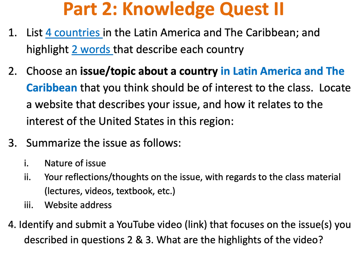 Part 2: Knowledge Quest II
1. List 4 countries in the Latin America and The Caribbean; and
highlight 2 words that describe each country
2. Choose an issue/topic about a country in Latin America and The
Caribbean that you think should be of interest to the class. Locate
a website that describes your issue, and how it relates to the
interest of the United States in this region:
3. Summarize the issue as follows:
i.
Nature of issue
ii.
Your reflections/thoughts on the issue, with regards to the class material
(lectures, videos, textbook, etc.)
iii.
Website address
4. Identify and submit a YouTube video (link) that focuses on the issue(s) you
described in questions 2 & 3. What are the highlights of the video?

