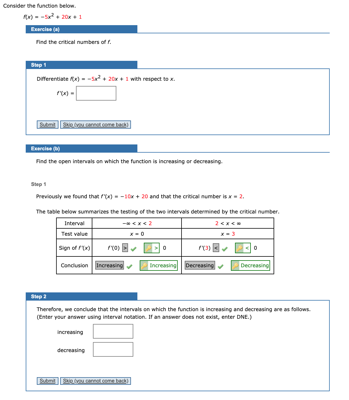 Consider the function below.
f(x) = -5x2 + 20x + 1
Exercise (a)
Find the critical numbers of f.
Step 1
Differentiate f(x) =
-5x2 + 20x + 1 with respect to x.
f'(x) =
Submit
Skip (you cannot come back)
Exercise (b)
Find the open intervals on which the function is increasing or decreasing.
Step 1
Previously we found that f '(x) = -10x + 20 and that the critical number is x = 2.
The table below summarizes the testing of the two intervals determined by the critical number.
Interval
-00 < x < 2
2 < x < 0
Test value
X = 0
X = 3
Sign of f'(x)
f'(0)
> 0
f'(3)
Conclusion
Increasing
Increasing
Decreasing
Decreasing
Step 2
Therefore, we conclude that the intervals on which the function is increasing and decreasing are as follows.
(Enter your answer using interval notation. If an answer does not exist, enter DNE.)
increasing
decreasing
Submit
Skip (you cannot come back)
