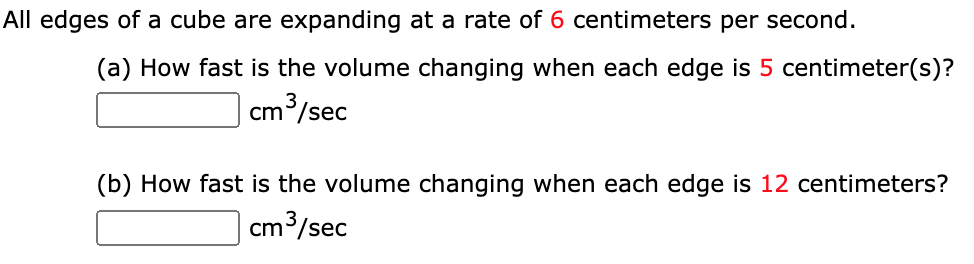All edges of a cube are expanding at a rate of 6 centimeters per second.
(a) How fast is the volume changing when each edge is 5 centimeter(s)?
cm3/sec
(b) How fast is the volume changing when each edge is 12 centimeters?
cm3/sec
