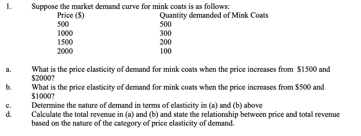 1.
Suppose the market demand curve for mink coats is as follows:
Quantity demanded of Mink Coats
500
Price ($)
500
1000
300
1500
200
2000
100
What is the price elasticity of demand for mink coats when the price increases from $1500 and
$2000?
а.
What is the price elasticity of demand for mink coats when the price increases from $500 and
$1000?
b.
Determine the nature of demand in terms of elasticity in (a) and (b) above
Calculate the total revenue in (a) and (b) and state the relationship between price and total revenue
based on the nature of the category of price elasticity of demand.
с.
d.
