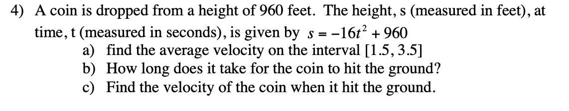 4) A coin is dropped from a height of 960 feet. The height, s (measured in feet), at
time, t (measured in seconds), is given by s = -
--16t?
+ 960
a) find the average velocity on the interval [1.5,3.5]
b) How long does it take for the coin to hit the ground?
c) Find the velocity of the coin when it hit the ground.

