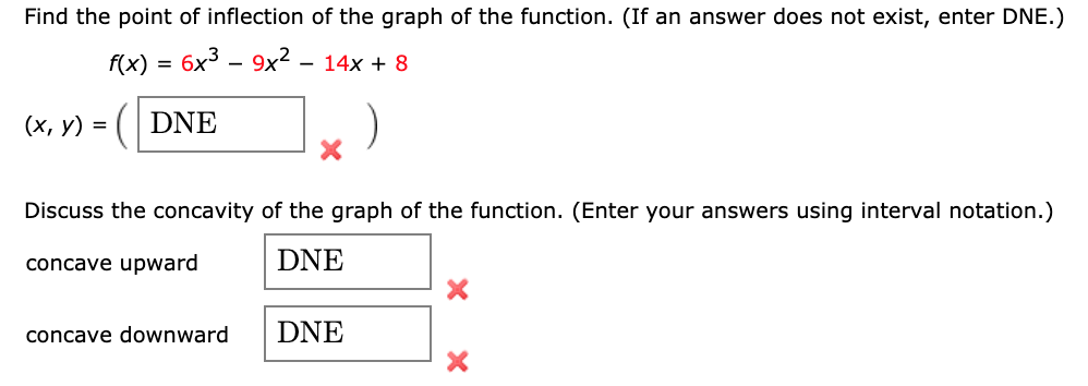 Find the point of inflection of the graph of the function. (If an answer does not exist, enter DNE.)
f(x) = 6x3 – 9x² – 14x + 8
(х, у) %3
DNE
Discuss the concavity of the graph of the function. (Enter your answers using interval notation.)
concave upward
DNE
concave downward
DNE
