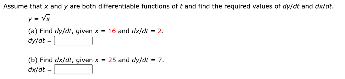 Assume that x and y are both differentiable functions of t and find the required values of dy/dt and dx/dt.
y = Vx
%3D
(a) Find dy/dt, given x = 16 and dx/dt = 2.
dy/dt :
%D
(b) Find dx/dt, given x = 25 and dy/dt = 7.
dx/dt :
%3D
