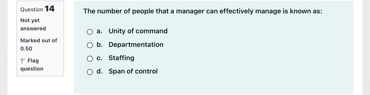 Question 14
The number of people that a manager can effectively manage is known as:
Not yet
answered
O a. Unity of command
Marked out of
O b. Departmentation
0.50
P Flag
O c. Staffing
question
O d. Span of control
