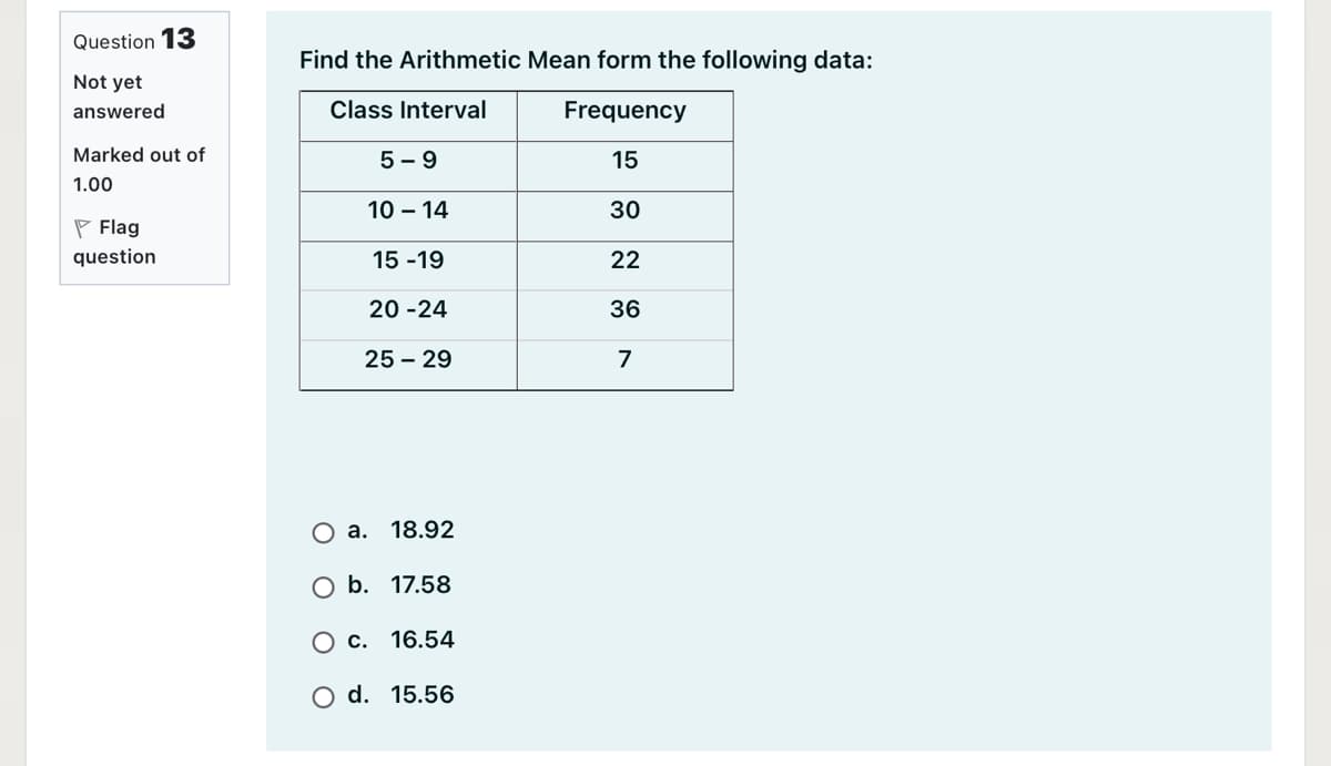 Question 13
Find the Arithmetic Mean form the following data:
Not yet
answered
Class Interval
Frequency
Marked out of
5 - 9
15
1.00
10 – 14
30
P Flag
question
15 -19
22
20 -24
36
25 – 29
7
О а. 18.92
O b. 17.58
О с. 16.54
O d. 15.56
