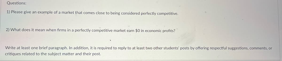 Questions:
1) Please give an example of a market that comes close to being considered perfectly competitive.
2) What does it mean when firms in a perfectly competitive market earn $0 in economic profits?
Write at least one brief paragraph. In addition, it is required to reply to at least two other students' posts by offering respectful suggestions, comments, or
critiques related to the subject matter and their post.