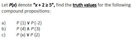 Let P(x) denote "x + 225", find the truth values for the following
compound propositions:
a)
P (1) V P(-2)
b)
P (4) AP (3)
c)
P(x) VP (2)