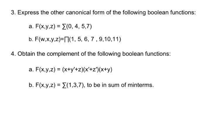 3. Express the other canonical form of the following boolean functions:
a. F(x,y,z) = (0, 4, 5,7)
b. F(w,x,y,z)=(1, 5, 6, 7, 9,10,11)
4. Obtain the complement of the following boolean functions:
a. F(x,y,z) = (x+y+z)(x'+z')(x+y)
b. F(x,y,z) = (1,3,7), to be in sum of minterms.