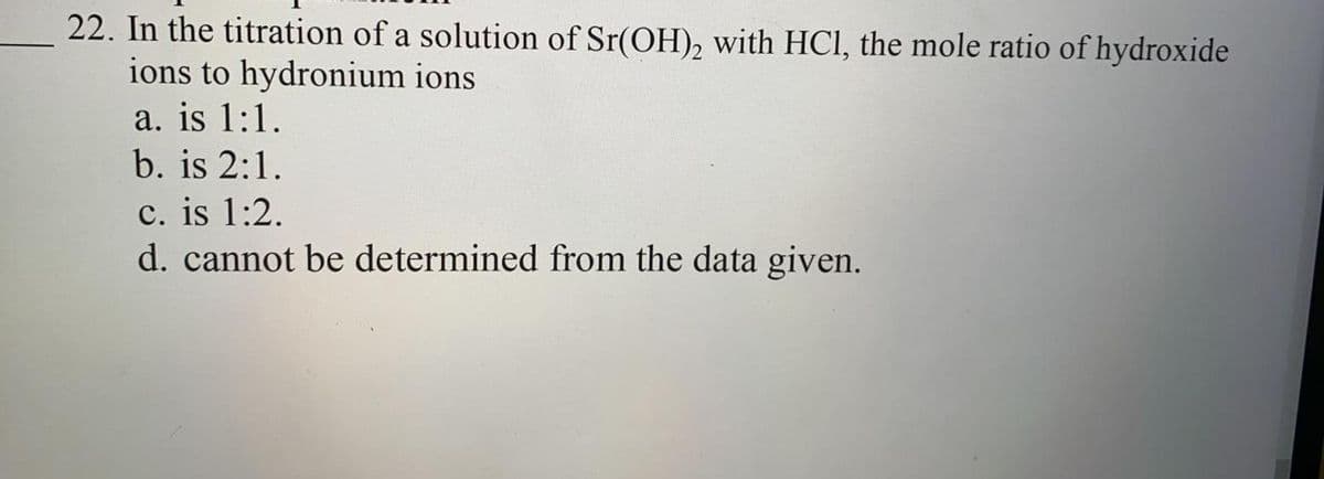 22. In the titration of a solution of Sr(OH)₂ with HCl, the mole ratio of hydroxide
ions to hydronium ions
a. is 1:1.
b. is 2:1.
c. is 1:2.
d. cannot be determined from the data given.