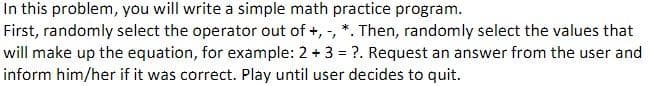 In this problem, you will write a simple math practice program.
First, randomly select the operator out of +, -, *. Then, randomly select the values that
will make up the equation, for example: 2 + 3 = ?. Request an answer from the user and
inform him/her if it was correct. Play until user decides to quit.