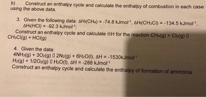 b) Construct an enthalpy cycle and calculate the enthalpy of combustion in each case
using the above data.
3. Given the following data: AH(CH4) = -74.8 kJmol-¹, AH(CH3CI) = -134.5 kJmol-¹,
AH (HCI) = -92.3 kJmol-¹;
Construct an enthalpy cycle and calculate H for the reaction CH4(g) + Cl2(g)
CH3CI(g) + HCl(g)
4. Given the data:
4NH3(g) + 302(g) 0 2N2(g) + 6H2O(1), AH = -1530kJmol-1
H2(g) + 1/2O2(g) □ H₂O(1), AH = -288 kJmol-¹
Construct an enthalpy cycle and calculate the enthalpy of formation of ammonia.