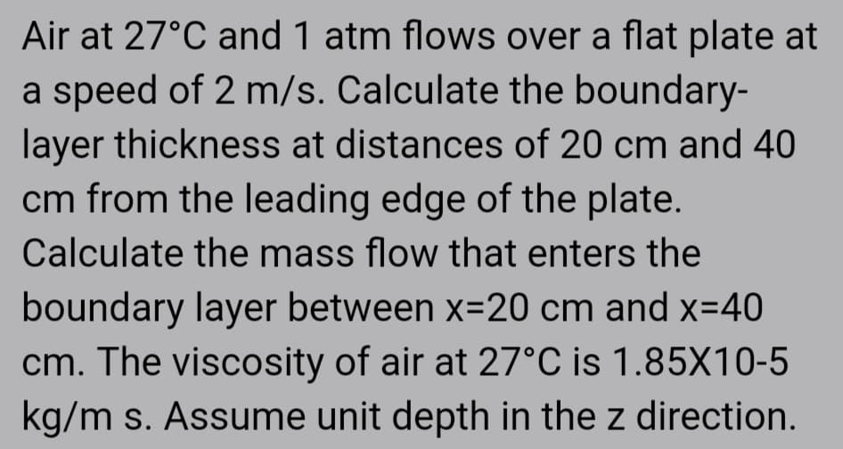 Air at 27°C and 1 atm flows over a flat plate at
a speed of 2 m/s. Calculate the boundary-
layer thickness at distances of 20 cm and 40
cm from the leading edge of the plate.
Calculate the mass flow that enters the
boundary layer between x=20 cm and x=40
cm. The viscosity of air at 27°C is 1.85X10-5
kg/m s. Assume unit depth in the z direction.
