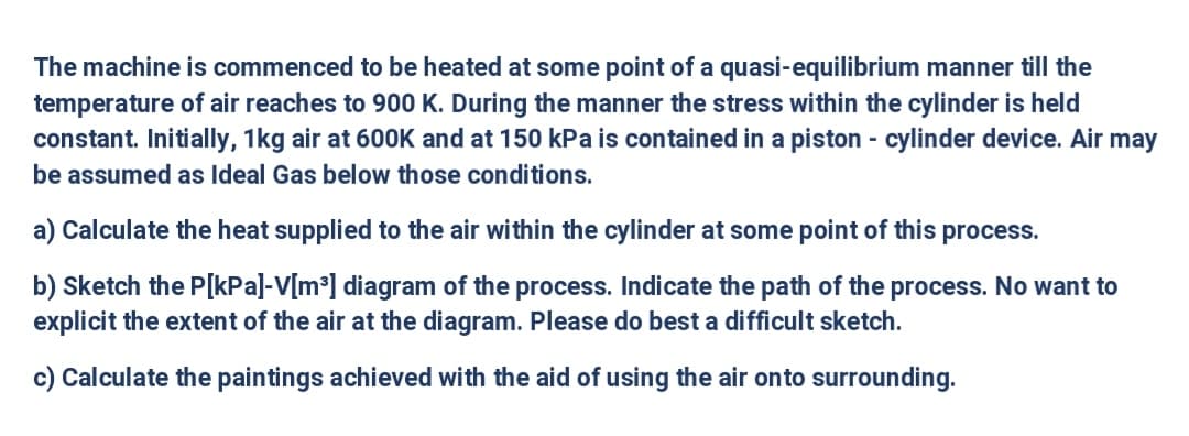 The machine is commenced to be heated at some point of a quasi-equilibrium manner till the
temperature of air reaches to 900 K. During the manner the stress within the cylinder is held
constant. Initially, 1kg air at 600K and at 150 kPa is contained in a piston - cylinder device. Air may
be assumed as Ideal Gas below those conditions.
a) Calculate the heat supplied to the air within the cylinder at some point of this process.
b) Sketch the P[kPa]-V[m³] diagram of the process. Indicate the path of the process. No want to
explicit the extent of the air at the diagram. Please do best a difficult sketch.
c) Calculate the paintings achieved with the aid of using the air onto surrounding.
