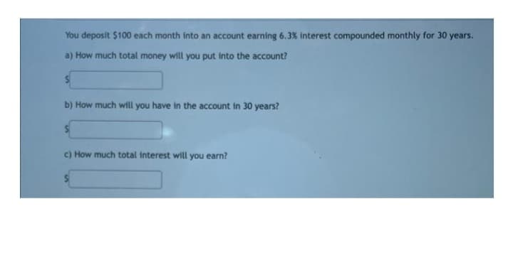 You deposit $100 each month into an account earning 6.3% interest compounded monthly for 30 years.
a) How much total money will you put into the account?
b) How much will you have in the account in 30 years?
c) How much total interest will you earn?