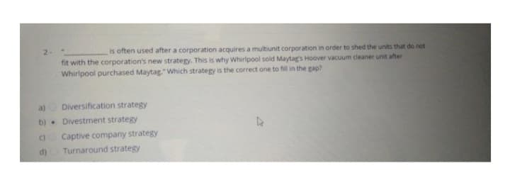 is often used after a corporation acquires a multiunit corporation in order to shed the units that do not
fit with the corporation's new strategy. This is why Whirlpool sold Maytag's Hoover vacuum cleaner unit after
Whirlpool purchased Maytag." Which strategy is the correct one to fill in the gap?
a)
Diversification strategy
b) Divestment strategy
(Captive company strategy
Turnaround strategy
d)
