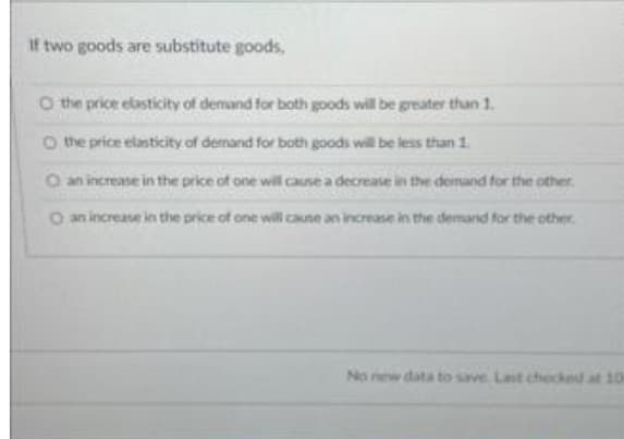 If two goods are substitute goods,
O the price elasticity of demand for both goods will be greater than 1.
O the price elasticity of demand for both goods will be less than 1.
O an increase in the price of one will cause a decrease in the demand for the other.
O an increase in the price of one will cause an increase in the demand for the other
No new data to save Last checked at 10