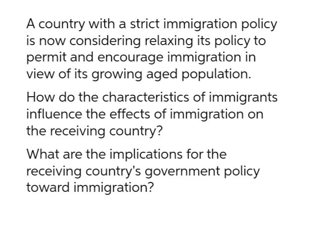 A country with a strict immigration policy
is now considering relaxing its policy to
permit and encourage immigration in
view of its growing aged population.
How do the characteristics of immigrants
influence the effects of immigration on
the receiving country?
What are the implications for the
receiving country's government policy
toward immigration?