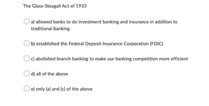 The Glass-Steagall Act of 1933
a) allowed banks to do investment banking and insurance in addition to
traditional banking
b) established the Federal Deposit Insurance Corporation (FDIC)
c) abolished branch banking to make our banking competition more efficient
d) all of the above
e) only (a) and (c) of the above