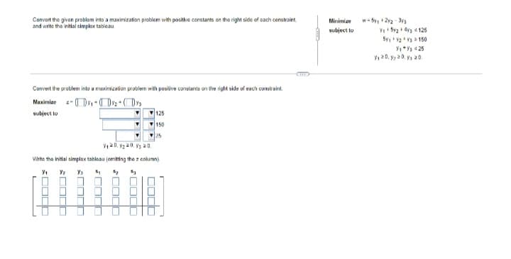 Convert the given problem into a maximization problem with positive constants on the right side of each constraint
and write the initial simplex tableau
Convert the problem into a maximization problem with positive constants on the right side of each constraint.
-₁)×₂ + (₂
Maximize
subject to
125
▼
150
Write the initial simplax tableau (emitting the 2 column)
Y/₁
Y₁ 5₁
003
M
0000
20 3 0 2 2 10 2 ولا
JUS
0000
☐☐☐☐
Minimize
subject to
w=5₁+2y2-33
Y₁+52 +43 125
5y₁ V2 V3 150
Y₁+%25
₁20, y, 20 y 20.