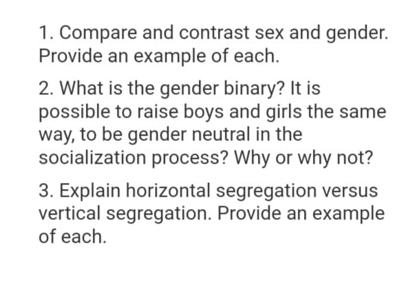 1. Compare and contrast sex and gender.
Provide an example of each.
2. What is the gender binary? It is
possible to raise boys and girls the same
way, to be gender neutral in the
socialization process? Why or why not?
3. Explain horizontal segregation versus
vertical segregation. Provide an example
of each.