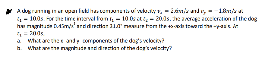 Y A dog running in an open field has components of velocity vx = 2.6m/s and v, = -1.8m/s at
t = 10.0s. For the time interval from t = 10.0s at t, = 20.0s, the average acceleration of the dog
has magnitude 0.45m/s and direction 31.0° measure from the +x-axis toward the +y-axis. At
t = 20.0s,
What are the x- and y- components of the dog's velocity?
b. What are the magnitude and direction of the dog's velocity?
