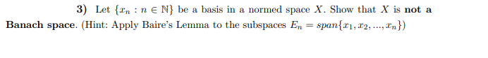 3) Let {tn : n E N} be a basis in a normed space X. Show that X is not a
Banach space. (Hint: Apply Baire's Lemma to the subspaces En = span{r1,x2, ..., xn})
