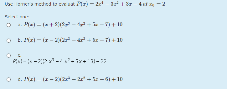 Use Horner's method to evaluat P(x) = 2x – 3x² +3x – 4 at xo = 2
Select one:
a. P(x) = (x+ 2)(2x³ – 4x? + 5x – 7)+ 10
b. Р(г) — (г — 2)(23 — 43 + 5л — 7) + 10
C.
P(x) % (x - 2)(2 х3+4x2 +5х+13)+22
d. P(x) = (x – 2)(2x³ – 2x² + 5x – 6) + 10
