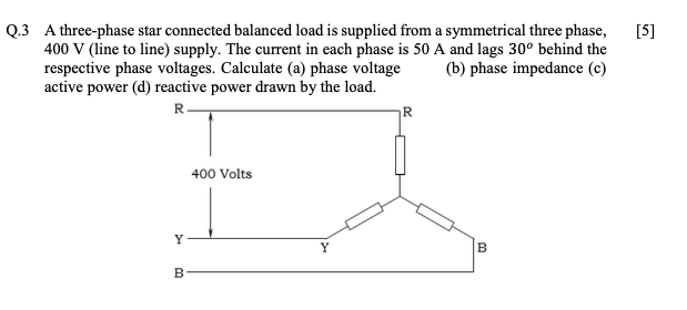 [5]
Q.3 A three-phase star connected balanced load is supplied from a symmetrical three phase,
400 V (line to line) supply. The current in each phase is 50 A and lags 30° behind the
respective phase voltages. Calculate (a) phase voltage
active power (d) reactive power drawn by the load.
(b) phase impedance (c)
R
R
400 Volts
Y
Y
B
