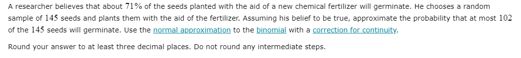 A researcher believes that about 71% of the seeds planted with the aid of a new chemical fertilizer will germinate. He chooses a random
sample of 145 seeds and plants them with the aid of the fertilizer. Assuming his belief to be true, approximate the probability that at most 102
of the 145 seeds will germinate. Use the normal approximation to the binomial with a correction for continuity.
Round your answer to at least three decimal places. Do not round any intermediate steps.

