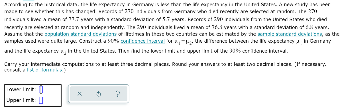 According to the historical data, the life expectancy in Germany is less than the life expectancy in the United States. A new study has been
made to see whether this has changed. Records of 270 individuals from Germany who died recently are selected at random. The 270
individuals lived a mean of 77.7 years with a standard deviation of 5.7 years. Records of 290 individuals from the United States who died
recently are selected at random and independently. The 290 individuals lived a mean of 76.8 years with a standard deviation of 6.8 years.
Assume that the population standard deviations of lifetimes in these two countries can be estimated by the sample standard deviations, as the
samples used were quite large. Construct a 90% confidence interval for µ, -H,, the difference between the life expectancy u, in Germany
1
and the life expectancy u, in the United States. Then find the lower limit and upper limit of the 90% confidence interval.
Carry your intermediate computations to at least three decimal places. Round your answers to at least two decimal places. (If necessary,
consult a list of formulas.)
Lower limit:
Upper limit: |
