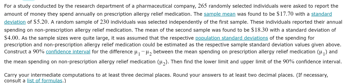 For a study conducted by the research department of a pharmaceutical company, 265 randomly selected individuals were asked to report the
amount of money they spend annually on prescription allergy relief medication. The sample mean was found to be $17.70 with a standard
deviation of $5.20. A random sample of 230 individuals was selected independently of the first sample. These individuals reported their annual
spending on non-prescription allergy relief medication. The mean of the second sample was found to be $18.30 with a standard deviation of
$4.00. As the sample sizes were quite large, it was assumed that the respective population standard deviations of the spending for
prescription and non-prescription allergy relief medication could be estimated as the respective sample standard deviation values given above.
Construct a 90% confidence interval for the difference u, -µ, between the mean spending on prescription allergy relief medication (u,) and
the mean spending on non-prescription allergy relief medication (u,). Then find the lower limit and upper limit of the 90% confidence interval.
Carry your intermediate computations to at least three decimal places. Round your answers to at least two decimal places. (If necessary,
consult a list of formulas.)
