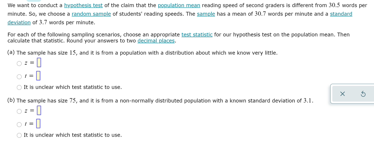 We want to conduct a hypothesis test of the claim that the population mean reading speed of second graders is different from 30.5 words per
minute. So, we choose a random sample of students' reading speeds. The sample has a mean of 30.7 words per minute and a standard
deviation of 3.7 words per minute.
For each of the following sampling scenarios, choose an appropriate test statistic for our hypothesis test on the population mean. Then
calculate that statistic. Round your answers to two decimal places.
(a) The sample has size 15, and it is from a population with a distribution about which we know very little.
O z = |
t =
It is unclear which test statistic to use.
(b) The sample has size 75, and it is from a non-normally distributed population with a known standard deviation of 3.1.
=D0
t =
It is unclear which test statistic to use.
