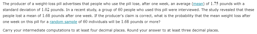 The producer of a weight-loss pill advertises that people who use the pill lose, after one week, an average (mean) of 1.75 pounds with a
standard deviation of 1.02 pounds. In a recent study, a group of 60 people who used this pill were interviewed. The study revealed that these
people lost a mean of 1.68 pounds after one week. If the producer's claim is correct, what is the probability that the mean weight loss after
one week on this pill for a random sample of 60 individuals will be 1.68 pounds or more?
Carry your intermediate computations to at least four decimal places. Round your answer to at least three decimal places.
