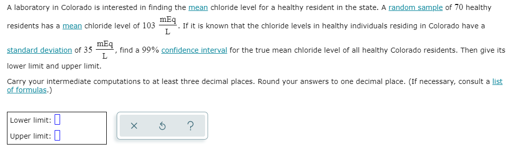 A laboratory in Colorado is interested in finding the mean chloride level for a healthy resident in the state. A random sample of 70 healthy
mEq
·. If it is known that the chloride levels in healthy individuals residing in Colorado have a
L
residents has a mean chloride level of 103
standard deviation of 35
mEq
, find a 99% confidence interval for the true mean chloride level of all healthy Colorado residents. Then give its
lower limit and upper limit.
Carry your intermediate computations to at least three decimal places. Round your answers to one decimal place. (If necessary, consult a list
of formulas.)
Lower limit:
Upper limit:
