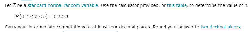 Let Z be a standard normal random variable. Use the calculator provided, or this table, to determine the value of c.
P(0.7 <Zsc) = 0.2223
Carry your intermediate computations to at least four decimal places. Round your answer to two decimal places.
