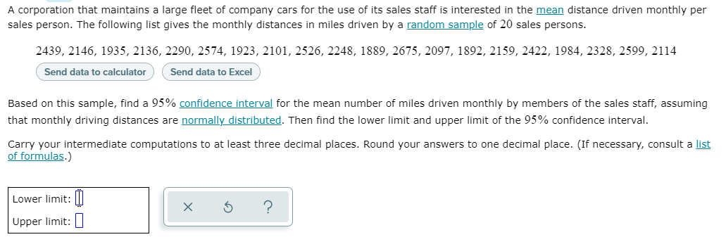 A corporation that maintains a large fleet of company cars for the use of its sales staff is interested in the mean distance driven monthly per
sales person. The following list gives the monthly distances in miles driven by a random sample of 20 sales persons.
2439, 2146, 1935, 2136, 2290, 2574, 1923, 2101, 2526, 2248, 1889, 2675, 2097, 1892, 2159, 2422, 1984, 2328, 2599, 2114
Send data to calculator
Send data to Excel
Based on this sample, find a 95% confidence interval for the mean number of miles driven monthly by members of the sales staff, assuming
that monthly driving distances are normally distributed. Then find the lower limit and upper limit of the 95% confidence interval.
Carry your intermediate computations to at least three decimal places. Round your answers to one decimal place. (If necessary, consult a list
of formulas.)
Lower limit:|I
Upper limit:
