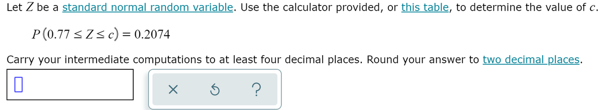 Let Z be a standard normal random variable. Use the calculator provided, or this table, to determine the value of c.
P (0.77 <Zs c) = 0.2074
Carry your intermediate computations to at least four decimal places. Round your answer to two decimal places.
