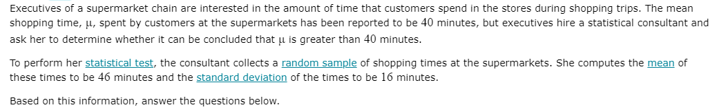 Executives of a supermarket chain are interested in the amount of time that customers spend in the stores during shopping trips. The mean
shopping time, µ, spent by customers at the supermarkets has been reported to be 40 minutes, but executives hire a statistical consultant and
ask her to determine whether it can be concluded that u is greater than 40 minutes.
To perform her statistical test, the consultant collects a random sample of shopping times at the supermarkets. She computes the mean of
these times to be 46 minutes and the standard deviation of the times to be 16 minutes.
Based on this information, answer the questions below.
