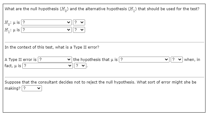 What are the null hypothesis (H,) and the alternative hypothesis (H,) that should be used for the test?
|Ho: µ is ?
|H: µ is ?
In the context of this test, what is a Type II error?
V? v when, in
A Type II error is ?
fact, u is ?
| the hypothesis that u is ?
Suppose that the consultant decides not to reject the null hypothesis. What sort of error might she be
making? ?
