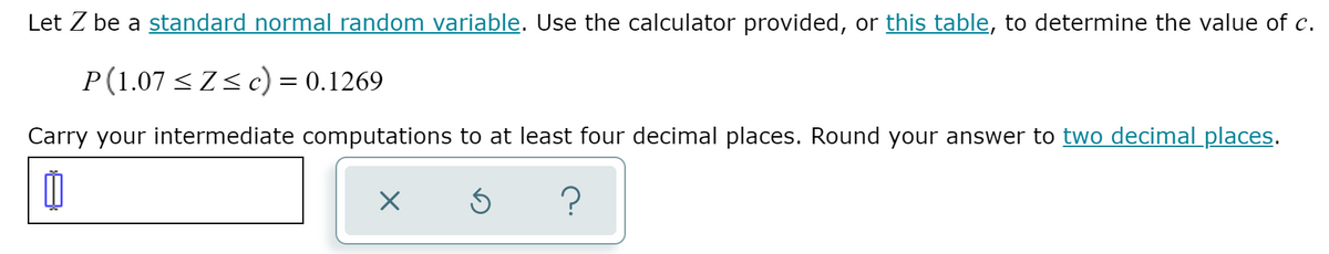 Let Z be a standard normal random variable. Use the calculator provided, or this table, to determine the value of c.
P(1.07 <Zs c) = 0.1269
Carry your intermediate computations to at least four decimal places. Round your answer to two decimal places.
