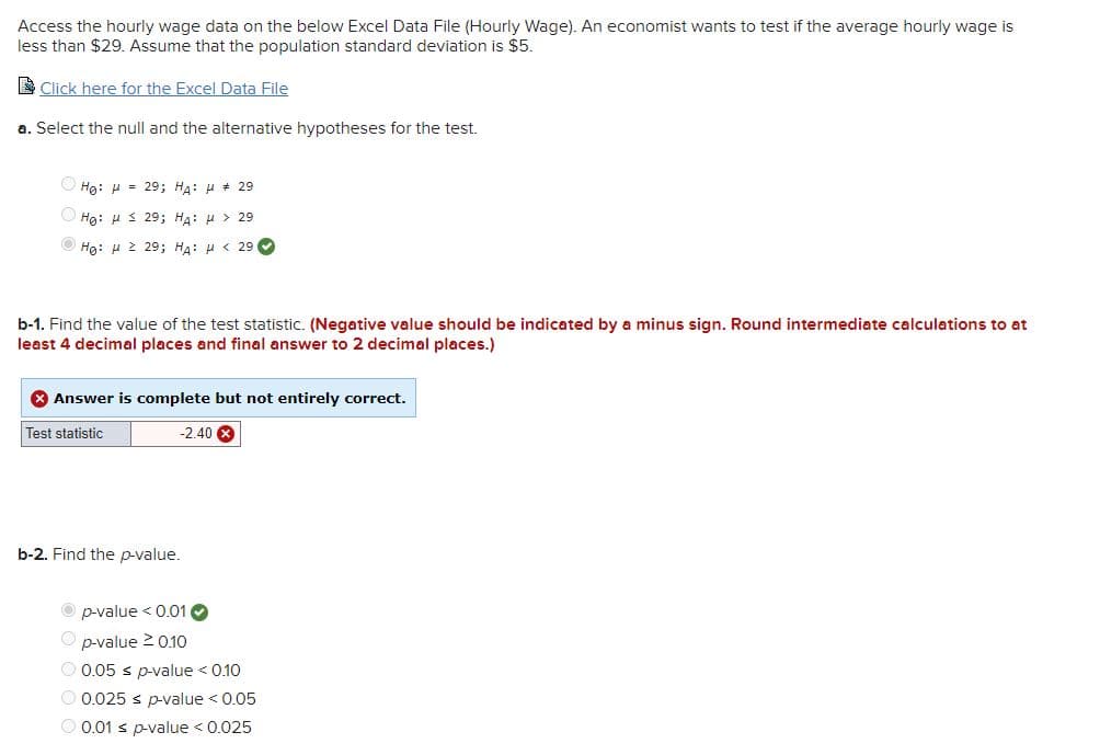 Access the hourly wage data on the below Excel Data File (Hourly Wage). An economist wants to test if the average hourly wage is
less than $29. Assume that the population standard deviation is $5.
Click here for the Excel Data File
a. Select the null and the alternative hypotheses for the test.
Hg: H = 29; HA: µ + 29
Ο Hg: μ < 29; HA: μ > 29
Hg: H 2 29; HA: H < 29
b-1. Find the value of the test statistic. (Negative value should be indicated by a minus sign. Round intermediate calculations to at
least 4 decimal places and final answer to 2 decimal places.)
* Answer is complete but not entirely correct.
Test statistic
-2.40 8
b-2. Find the p-value.
p-value < 0.01 O
O p-value 2 0.10
O 0.05 s p-value < 0.10
O 0.025 s p-value < 0.05
O 0.01 s p-value < 0.025
