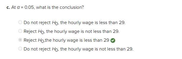 c. At a = 0.05, what is the conclusion?
Do not reject Ho, the hourly wage is less than 29.
Reject Ho, the hourly wage is not less than 29.
Reject Ho,the hourly wage is less than 29
Do not reject Ho, the hourly wage is not less than 29.
