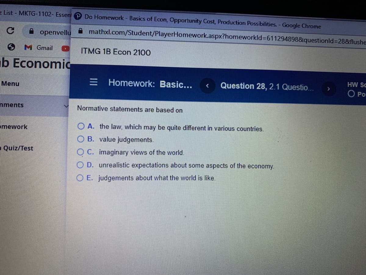 z List - MKTG-1102- Essen
Do Homework - Basics of Econ, Opportunity Cost, Production Possibilities. - Google Chrome
A openvellu
mathxl.com/Student/PlayerHomework.aspx?homeworkld%36112948988&questionld%3D28&flushe
M Gmail
ITMG 1B Econ 2100
b Economic
HW SC
E Homework: Basic...
Question 28, 2.1 Questio...
Menu
O o
nments
Normative statements are based on
mework
O A. the law, which may be quite different in various countries.
B. value judgements.
- Quiz/Test
C. imaginary views of the world.
O D. unrealistic expectations about some aspects of the economy.
O E. judgements about what the world is like.
