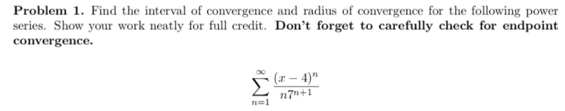 Problem 1. Find the interval of convergence and radius of convergence for the following power
series. Show your work neatly for full credit. Don't forget to carefully check for endpoint
convergence.
(x – 4)"
n7n+1
n=1
