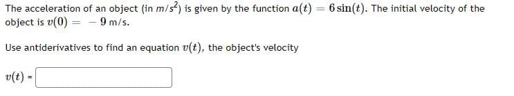 The acceleration of an object (in m/s²) is given by the function a(t) = 6 sin(t). The initial velocity of the
object is v(0) = - 9 m/s.
Use antiderivatives to find an equation v(t), the object's velocity
v(t)