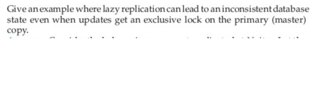 Give an example where lazy replication can lead to an inconsistent database
state even when updates get an exclusive lock on the primary (master)
copy.