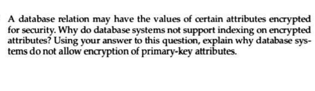 A database relation may have the values of certain attributes encrypted
for security. Why do database systems not support indexing on encrypted
attributes? Using your answer to this question, explain why database sys-
tems do not allow encryption of primary-key attributes.