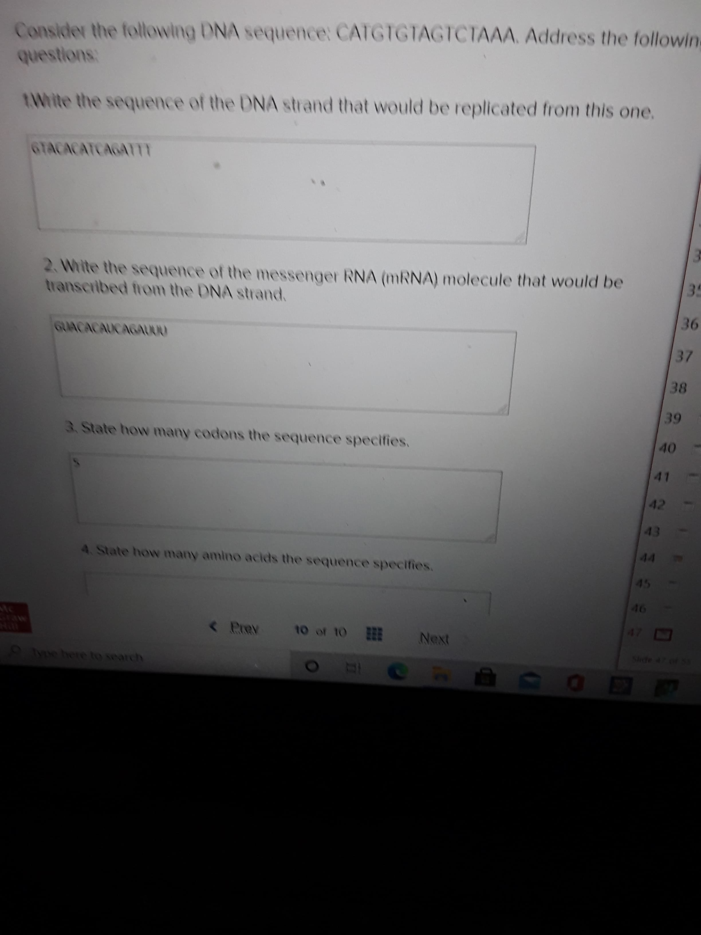 Consider the following DNA sequence: CATGTGTAGTCTAAA. Address the followin
questions:
AWrite the sequence of the DNA strand that would be replicated from this one.
GTACACATCAGATT
2. White the sequence of the messenger RNA (MRNA) molecule that would be
transcribed from the DNA strand.
30
GUACACAUCAGAU00
37
38
39
3. State how many codons the sequence specifies.
40
41
42
43
44
4. State how many amino acids the sequence specifies.
45
