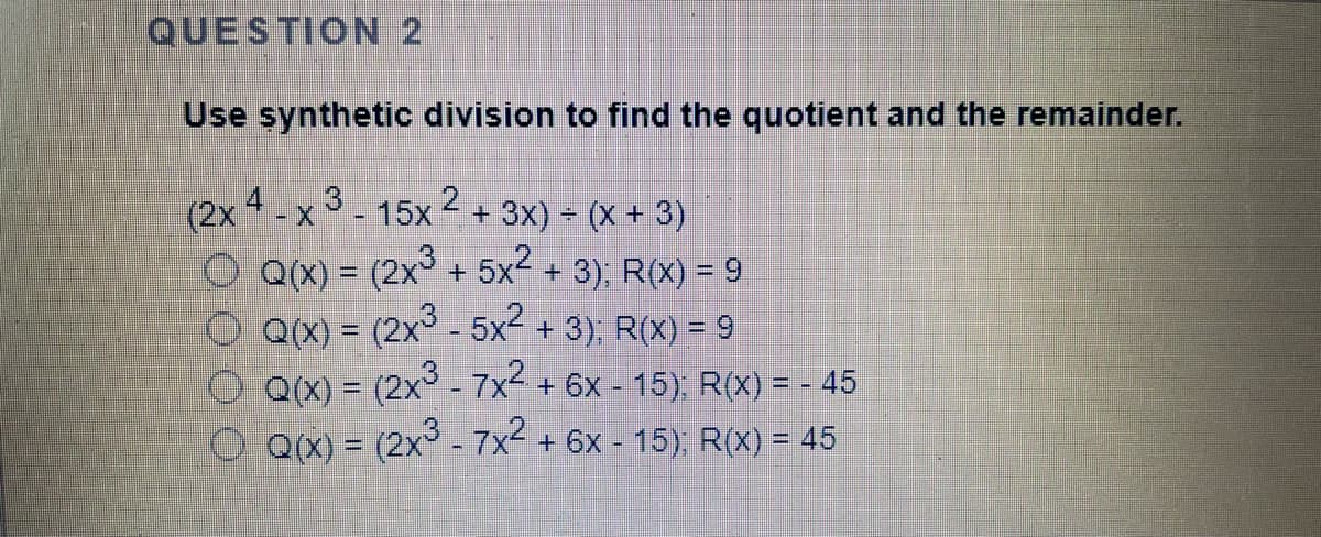 QUESTION 2
Use synthetic division to find the quotient and the remainder.
-x 3 - 15x 2 + 3x) = (X + 3)
O QX) = (2x° + 5x2 + 3); R(X) = 9
O QX) = (2x° - 5x2 + 3); R(X) = 9
Q(X) = (2x° - 7x2+6x - 15): R(X) = - 45
Q(X) = (2x° - 7x2 + 6x - 15); R(X) = 45
%3D
()
()
