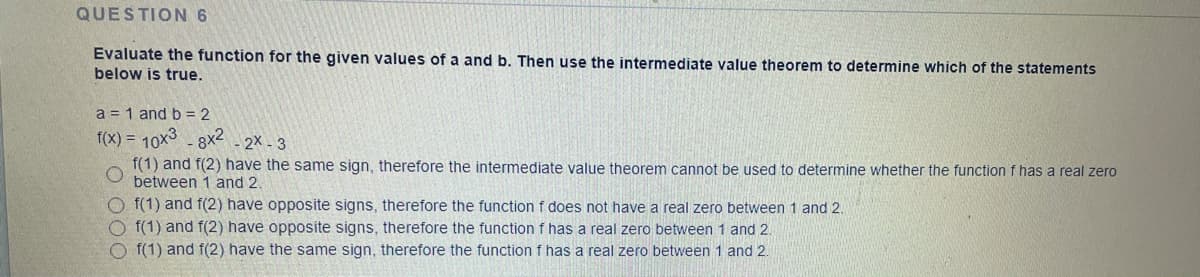 QUESTION 6
Evaluate the function for the given values of a and b. Then use the intermediate value theorem to determine which of the statements
below is true.
a = 1 and b = 2
f(X) = 10x3 - 8X2 - 2x - 3
f(1) and f(2) have the same sign, therefore the intermediate value theorem cannot be used to determine whether the function f has a real zero
between 1 and 2.
O f(1) and f(2) have opposite signs, therefore the function f does not have a real zero between 1 and 2.
O f(1) and f(2) have opposite signs, therefore the function f has a real zero between 1 and 2
O f(1) and f(2) have the same sign, therefore the function f has a real zero between 1 and 2.
